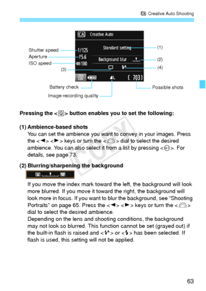 Page 6363
C Creative Auto Shooting
Pressing the < Q> button enables you to set the following:
(1) Ambience-based shots
You can set the ambience you want to convey in your images. Press 
the   keys or turn the  dial to select the desired 
ambience. You can also select it from a list by pressing <
0>. For 
details, see page 73.
(2) Blurring/sharpening the background
If you move the index mark toward  the left, the background will look 
more blurred. If you move it toward the right, the background will 
look more...