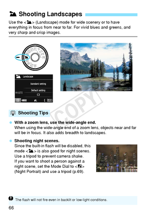 Page 6666
Use the  (Landscape) mode for wide scenery or to have 
everything in focus from near to far. For vivid blues and greens, and 
very sharp and crisp images.
  With a zoom lens, use the wide-angle end.
When using the wide-angle end of a  zoom lens, objects near and far 
will be in focus. It also adds breadth to landscapes.
  Shooting night scenes.
Since the built-in flash will be disabled, this 
mode < 3> is also good for night scenes. 
Use a tripod to prevent camera shake.
If you want to shoot a person...