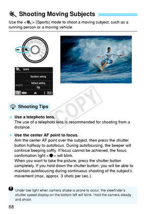 Page 6868
Use the  (Sports) mode to shoot a moving subject, such as a running person or a moving vehicle.
 Use a telephoto lens.
The use of a telephoto lens is  recommended for shooting from a 
distance.
  Use the center AF point to focus.
Aim the center AF point over the subject, then press the shutter 
button halfway to autofocus. Duri ng autofocusing, the beeper will 
continue beeping softly. If focus cannot be achieved, the focus 
confirmation light < o> will blink.
When you want to take the picture, press...