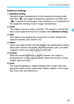 Page 7575
Shoot by Ambience Selection
Ambience Settings
(1)Standard setting
Standard image characteristics for  the respective shooting mode. 
Note that < 2> has image characteristic s geared for portraits and 
< 3 > is geared for landscapes. Each ambience is a modification of 
the respective shooting m ode’s image characteristics.
(2) Vivid
The subject is given a sharp, vivid  look. This results in a photo that 
looks more impressive than the one taken with [ Standard setting].
(3) Soft
The subject is...