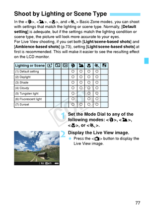 Page 7777
In the , < 3>, < 4>, and < 5> Basic Zone modes, you can shoot 
with settings that match the li ghting or scene type. Normally, [ Default 
setting ] is adequate, but if the settings match the lighting condition or 
scene type, the picture will look more accurate to your eyes.
For Live View shooting, if you set both [ Light/scene-based shots] and 
[Ambience-based shots ] (p.73), setting [Light/scene-based shots ] at 
first is recommended. This will make it easier to see the resulting effect 
on the LCD...