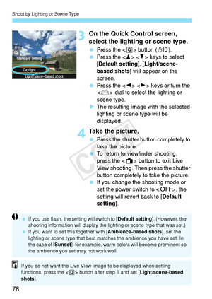 Page 78Shoot by Lighting or Scene Type
78
3On the Quick Control screen, 
select the lighting or scene type.
 Press the < Q> button ( 7).
  Press the < W> < X> keys to select 
[Default setting]. [ Light/scene-
based shots ] will appear on the 
screen.
  Press the < Y> < Z> keys or turn the 
< 6 > dial to select the lighting or 
scene type.
X The resulting image with the selected 
lighting or scene type will be 
displayed.
4Take the picture.
  Press the shutter button completely to 
take the picture.
  To return...