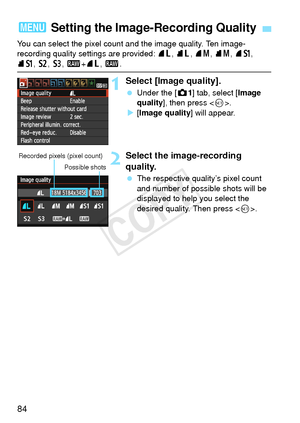 Page 8484
You can select the pixel count and the image quality. Ten image-
recording quality settings are provided: 73, 83, 74 , 84, 7a, 
8a , b , c, 1+ 73, 1 .
1Select [Image quality].
 Under the [z 1] tab, select [Image 
quality ], then press < 0>.
X [Image quality ] will appear.
2Select the image-recording 
quality.
 The respective quality’s pixel count 
and number of possible shots will be 
displayed to help you select the 
desired quality. Then press .
3 Setting the Image-Recording Quality
Recorded pixels...