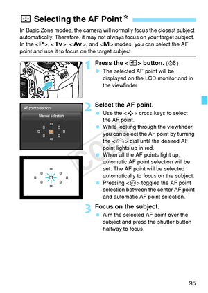 Page 9595
In Basic Zone modes, the camera will normally focus the closest subject 
automatically. Therefore, it may not  always focus on your target subject. 
In the < d>, < s>, < f>, and < a> modes, you can select the AF 
point and use it to focus on the target subject.
1Press the  button. (9)
X The selected AF point will be 
displayed on the LCD monitor and in 
the viewfinder.
2Select the AF point.
  Use the < S> cross keys to select 
the AF point.
  While looking through the viewfinder, 
you can select the...