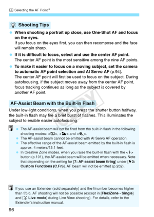 Page 96S Selecting the AF Point N
96
 When shooting a portrait up close, use One-Shot AF and focus 
on the eyes.
If you focus on the eyes first, you can then recompose and the face 
will remain sharp.
  If it is difficult to focus, sel ect and use the center AF point.
The center AF point is the most sensitive among the nine AF points.
  To make it easier to focus on a moving subject, set the camera 
to automatic AF point selection and AI Servo AF  (p.94).
The center AF point will first be  used to focus on the...