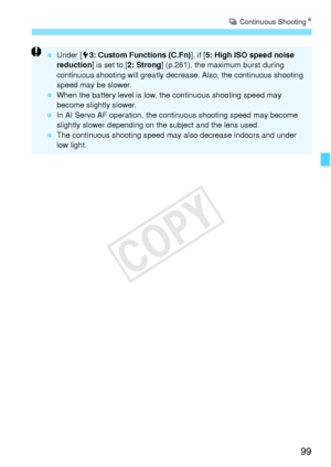 Page 9999
i Continuous Shooting N
 Under [ 53: Custom Functions (C.Fn) ], if [5: High ISO speed noise 
reduction ] is set to [ 2: Strong] (p.261), the maximum burst during 
continuous shooting will greatly decrease. Also, the continuous shooting 
speed may be slower.
  When the battery level is low, the continuous shooting speed may 
become slightly slower.
  In AI Servo AF operation, the continuous shooting speed may become 
slightly slower depending on the  subject and the lens used.
  The continuous shooting...