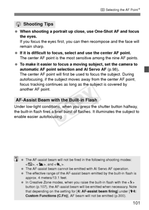 Page 101101
S Selecting the AF Point N
 When shooting a portrait up close, use One-Shot AF and focus 
the eyes.
If you focus the eyes first, you can then recompose and the face will 
remain sharp.
  If it is difficult to focus, sel ect and use the center AF point.
The center AF point is the most sensitive among the nine AF points.
 To make it easier to focus a moving subject, set the camera to 
automatic AF point selection and AI Servo AF (p.98) .
The center AF point will first be  used to focus the subject....