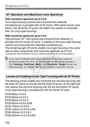 Page 102102
S Selecting the AF Point N
With maximum apertures up to f/5.6:
Cross-type focusing (vertical  and horizontal lines detected 
simultaneously) is possible with all  AF points. With certain lenses (see 
below), the off-center AF points will detect only vertical or horizontal 
lines (no cross-type focusing).
With maximum apertures up to f/2.8:
High-precision AF* with vertical  and horizontal lines detection is 
possible with the center AF point, in  addition to the cross-type focusing 
(vertical and...