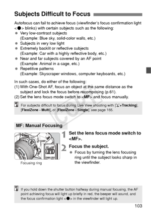 Page 103103
Autofocus can fail to achieve focus (viewfinder’s focus confirmation light 
< o > blinks) with certain subjects such as the following:
  Very low-contrast subjects
(Example: Blue sky, solid-color walls, etc.)
  Subjects in very low light
  Extremely backlit or reflective subjects
(Example: Car with a highly reflective body, etc.)
  Near and far subjects covered by an AF point
(Example: Animal in a cage, etc.)
  Repetitive patterns
(Example: Skyscraper windows, computer keyboards, etc.)
In such cases,...