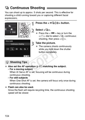 Page 104104
You can shoot up to approx. 5 shots per second. This is effective for 
shooting a child running toward you or capturing different facial 
expressions.
1Press the  button.
2Select .
 Press the < U> key or turn the 
< 6 > dial to select < i> continuous 
shooting, then press .
3Take the picture.
 The camera shoots continuously 
while you hold down the shutter 
button completely.
  Also set the AF operation  (p.97) matching the subject.
• For a moving subject
When AI Servo AF is set, focu sing will be...