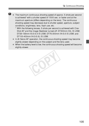 Page 105105
i Continuous Shooting
  The maximum continuous shooting sp eed of approx. 5 shots per second 
is achieved* with a shutter speed of 1/500 sec. or faster and at the 
maximum aperture (differs depending  on the lens). The continuous 
shooting speed may decrease due to s hutter speed, aperture, subject 
conditions, brightness, lens, flash use, etc.
* With the following lenses, 5 shots per second is achieved with One- Shot AF and the Image Stabilizer turned off: EF300mm f/4L IS USM, 
EF28-135mm f/3.5-5.6...