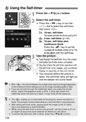 Page 106106
1Press the  button.
2Select the self-timer.
 Press the < U> key or turn the 
< 6 > dial to select the self-timer, 
then press < 0>.
Q :10-sec. self-timer
The remote controller can also be used (p.307).
l :2-sec. self-timer (p.142)
q :10-sec. self-timer plus 
continuous shots
Press the  key to set the 
number of multiple shots (2 to 10) 
to be taken with the self-timer.
3Take the picture.
 Look through the viewfinder, focus the subject, 
then press the shutter button completely.
XYou can check the...