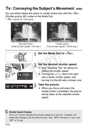 Page 110110
You can either freeze the action or create motion blur with the  
(Shutter-priority AE) mode on the Mode Dial.
* < s > stands for Time value.
1Set the Mode Dial to < s>.
2Set the desired shutter speed.
 See “Shooting Tips” for advice on 
setting the shutter speed.
  Turning the < 6> dial to the right 
sets a faster shutter speed, and 
turning it to the left sets a slower one.
3Take the picture.
  When you focus and press the 
shutter button completely, the picture 
will be taken at the selected...