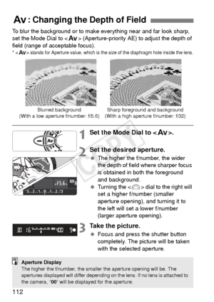 Page 112112
To blur the background or to make everything near and far look sharp, 
set the Mode Dial to  (Aperture-priority AE) to adjust the depth of 
field (range of acceptable focus).
*  stands for Aperture value, which is the si ze of the diaphragm hole inside the lens.
1Set the Mode Dial to .
2Set the desired aperture.
 The higher the f/number, the wider 
the depth of field where sharper focus 
is obtained in both the foreground 
and background.
  Turning the < 6> dial to the right will 
set a higher...