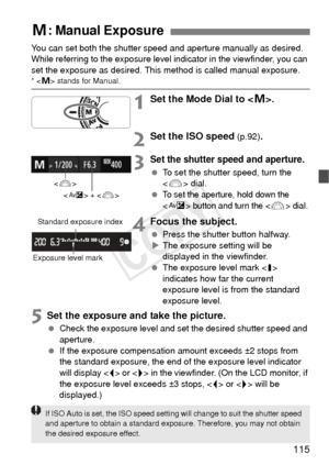 Page 115115
You can set both the shutter speed and aperture manually as desired. 
While referring to the exposure level  indicator in the viewfinder, you can 
set the exposure as desired. This  method is called manual exposure.
*  stands for Manual.
1Set the Mode Dial to < a>.
2Set the ISO speed (p.92).
3Set the shutter speed and aperture.
  To set the shutter speed, turn the 
 dial.
 
To set the aperture, hold down the 
 button and turn the  dial.
4Focus the subject.
  Press the shutter button halfway.
X The...