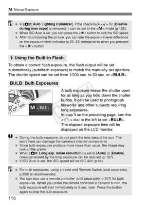 Page 116116
a: Manual Exposure
To obtain a correct flash exposure, the flash output will be set 
automatically (autoflash exposure)  to match the manually-set aperture. 
The shutter speed can be set from 1/200 sec. to 30 sec. or < BULB>.
A bulb exposure keeps the shutter open 
for as long as you hold down the shutter 
button. It can be used to photograph 
fireworks and other subjects requiring 
long exposures.
In step 3 on the preceding page, turn the 
< 6 > dial to the left to set < BULB>. 
The elapsed exposur...