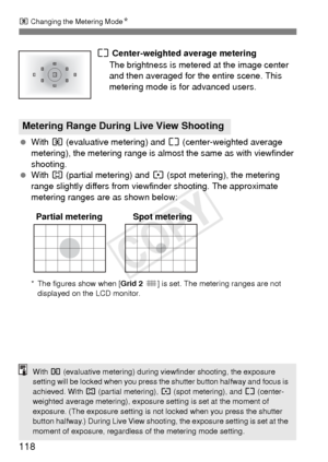 Page 118118
q Changing the Metering Mode N
e Center-weighted average metering
The brightness is metered at the image center 
and then averaged for the entire scene. This 
metering mode is for advanced users.
  With  q (evaluative metering) and  e (center-weighted average 
metering), the metering range is almost the same as with viewfinder 
shooting.
  With  w (partial metering) and  r (spot metering), the metering 
range slightly differs from view finder shooting. The approximate 
metering ranges are as shown...