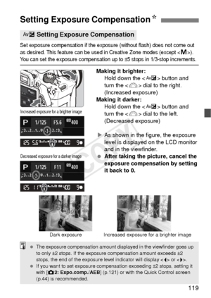Page 119119
Set exposure compensation if the exposure (without flash) does not come out 
as desired. This feature can be used in Creative Zone modes (except <
a>). You can set the exposure compensation up to ±5 stops in 1/3-stop increments.
Making it brighter:Hold down the < O> button and 
turn the < 6> dial to the right. 
(Increased exposure)
Making it darker: Hold down the < O> button and 
turn the < 6> dial to the left. 
(Decreased exposure)
X As shown in the figure, the exposure 
level is displayed on the...
