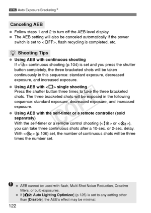 Page 122122
3 Auto Exposure Bracketing N
 Follow steps 1 and 2 to turn off the AEB level display.
  The AEB setting will also be canceled automatically if the power 
switch is set to < 2>, flash recycling is completed, etc.
  Using AEB with continuous shooting
If  continuous shooting (p.104) is set and you press the shutter 
button completely, the three bracketed shots will be taken 
continuously in this sequence:  standard exposure, decreased 
exposure, and increased exposure.
  Using AEB with < u> single...