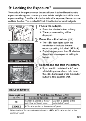 Page 123123
You can lock the exposure when the area of focus is to be different from the 
exposure metering area or when you want to take multiple shots at the same 
exposure setting. Press the <
A> button to lock the exposure, then recompose 
and take the shot. This is called AE lock. It is effective for backlit subjects.
1Focus the subject.
 Press the shutter button halfway.
X The exposure setting will be 
displayed.
2Press the  button. (0 )
X The < A> icon lights up in the 
viewfinder to indicate that the...