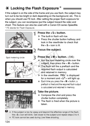 Page 124124
If the subject is on the side of the frame and you use flash, the subject may 
turn out to be too bright or dark depending on the background, etc. This is 
when you should use FE lock. After setting the proper flash exposure for 
the subject, you can recompose (put the subject toward the side) and 
shoot. This feature can also be used with a Canon EX-series Speedlite.
* FE stands for Flash Exposure.
1Press the  button.
XThe built-in flash will rise.
  Press the shutter button halfway and 
look in the...