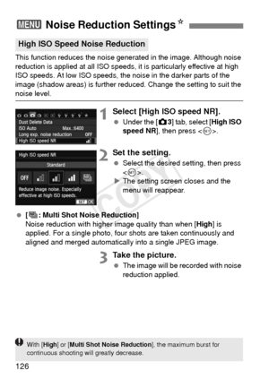 Page 126126
This function reduces the noise generated in the image. Although noise 
reduction is applied at all ISO speeds, it is particularly effective at high 
ISO speeds. At low ISO speeds, the noise in the darker parts of the 
image (shadow areas) is further reduced. Change the setting to suit the 
noise level.
1Select [High ISO speed NR].
 Under the [z 3] tab, select [High ISO 
speed NR ], then press < 0>.
2Set the setting.
  Select the desired setting, then press 
.
X The setting screen closes and the...