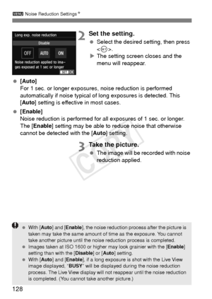 Page 128128
3 Noise Reduction Settings N
2Set the setting.
 Select the desired setting, then press 
.
X The setting screen closes and the 
menu will reappear.
  [Auto]
For 1 sec. or longer exposures, noise reduction is performed 
automatically if noise typical of long exposures is detected. This 
[Auto ] setting is effective in most cases.
  [Enable]
Noise reduction is performed for all exposures of 1 sec. or longer. 
The [ Enable] setting may be able to reduce noise that otherwise 
cannot be detected with the [...