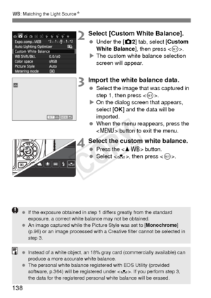 Page 138138
B: Matching the Light Source N
2Select [Custom White Balance].
 Under the [z 2] tab, select [Custom 
White Balance ], then press .
X The custom white balance selection 
screen will appear.
3Import the white balance data.
  Select the image that was captured in 
step 1, then press < 0>.
X On the dialog screen that appears, 
select [OK ] and the data will be 
imported.
  When the menu reappears, press the 
 button to exit the menu.
4Select the custom white balance.
 Press the  button.
  Select < O>,...