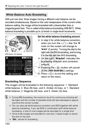 Page 140140
u Adjusting the Color Tone for the Light Source N
With just one shot, three images having a different color balance can be 
recorded simultaneously. Based on the color temperature of the current white 
balance setting, the image will be br acketed with a blue/amber bias or 
magenta/green bias. This is called white balance bracketing (WB-BKT). White 
balance bracketing is possible up to ±3 levels in single-level increments.
Set the white balance bracketing amount.
  In step 2 for white balance...