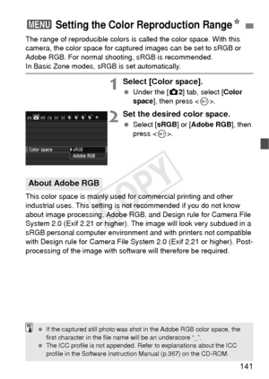 Page 141141
The range of reproducible colors is called the color space. With this 
camera, the color space for captured images can be set to sRGB or 
Adobe RGB. For normal shooting, sRGB is recommended.
In Basic Zone modes, sRGB is set automatically.
1Select [Color space].
  Under the [z 2] tab, select [Color 
space], then press < 0>.
2Set the desired color space.
  Select [ sRGB] or [Adobe RGB ], then 
press < 0>.
This color space is mainly used for commercial printing and other 
industrial uses. This setting...