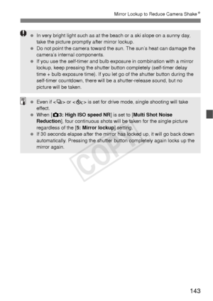 Page 143143
Mirror Lockup to Reduce Camera ShakeN
 In very bright light such as at t he beach or a ski slope on a sunny day, 
take the picture promptly after mirror lockup.
  Do not point the camera toward the sun. The sun’s heat can damage the 
camera’s internal components.
  If you use the self-timer and bulb exposure in combination with a mirror 
lockup, keep pressing the shutter button completely (self-timer delay 
time + bulb exposure time). If you let go of the shutter button during the 
self-timer...