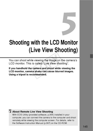 Page 145145
5
Shooting with the LCD Monitor
(Live View Shooting)
You can shoot while viewing the image on the camera’s 
LCD monitor. This is called “Live View shooting”.
If you handhold the camera and shoot while viewing the 
LCD monitor, camera shake can cause blurred images. 
Using a tripod is recommended.
About Remote Live View ShootingWith EOS Utility (provided software, p.364) installed in your 
computer, you can connect the camera to the computer and shoot 
remotely while viewing the computer screen. For...