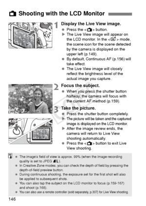 Page 146146
1Display the Live View image.
 Press the < A> button.
X The Live View image will appear on 
the LCD monitor. In the  mode, 
the scene icon for the scene detected 
by the camera is displayed on the 
upper left (p.149).
  By default, Continuous AF (p.156) will 
take effect.
  The Live View image will closely 
reflect the brightness level of the 
actual image you capture.
2Focus the subject.
 When you press the shutter button 
halfway, the camera will focus with 
the current AF method (p.159).
3Take the...