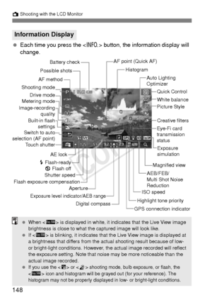 Page 148148
A Shooting with the LCD Monitor
 Each time you press the < B> button, the information display will 
change.
Information Display
ISO speedExposure level indicator/AEB range
Aperture
Shutter speed Picture Style
Battery check
Exposure 
simulation
Image-recording
quality White balance
AF point (Quick AF)
Histogram
Drive mode
AE lock
D  Flash-ready
b  Flash off Auto Lighting 
Optimizer
AF method
Possible shots
Eye-Fi card 
transmission 
status
Shooting mode
Touch shutter
GPS connection indicator
Switch to...