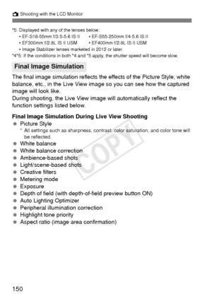 Page 150150
A Shooting with the LCD Monitor
*5: Displayed with any of the lenses below:
• EF-S18-55mm f/3.5-5.6 IS II • EF-S55-250mm f/4-5.6 IS II
• EF300mm f/2.8L IS II USM • EF400mm f/2.8L IS II USM
• Image Stabilizer lenses marketed in 2012 or later.
*4*5: If the conditions in both *4 and *5 apply, the shutter speed will become slow.
The final image simulation reflects the effects of the Picture Style, white 
balance, etc., in the Live View im age so you can see how the captured 
image will look like.
During...