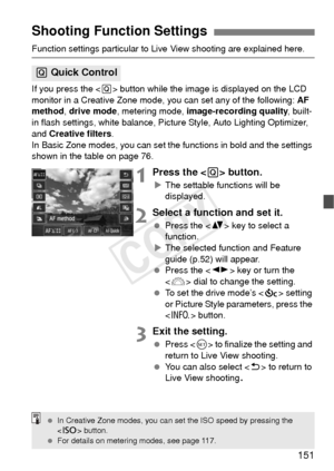 Page 151151
Function settings particular to Live View shooting are explained here.
If you press the  button while the image is displayed on the LCD 
monitor in a Creative Zone mode, you can set any of the following:  AF 
method , drive mode , metering mode,  image-recording quality , built-
in flash settings, white balance, Pictur e Style, Auto Lighting Optimizer, 
and Creative filters .
In Basic Zone modes, you can set t he functions in bold and the settings 
shown in the table on page 76.
1Press the  button.
X...