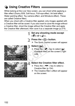 Page 152152
While looking at the Live View screen, you can shoot while applying a 
filter effect (Grainy B/W, Soft focus, Fish-eye effect, Art bold effect, 
Water painting effect, Toy camera effect, and Miniature effect). These 
are called Creative filters.
When you shoot with a Creative filter applied, only images applied with 
a Creative filter will be saved. If you also want to save the image without 
a Creative filter, shoot the image without the Creative filter and apply 
the Creative filter afterward, then...