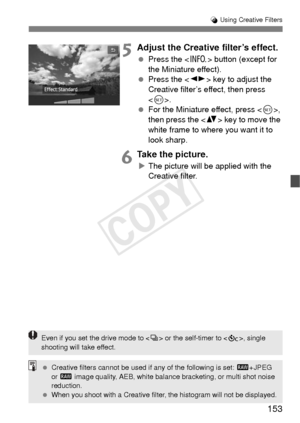 Page 153153
U Using Creative Filters
5Adjust the Creative filter’s effect.
  Press the < B> button (except for 
the Miniature effect).
  Press the < U> key to adjust the 
Creative filter’s effect, then press 
< 0 >.
  For the Miniature effect, press , 
then press the < V> key to move the 
white frame to where you want it to 
look sharp.
6Take the picture.
X The picture will be applied with the 
Creative filter.
Even if you set the drive mode to < i> or the self-timer to < q>, single 
shooting will take effect....