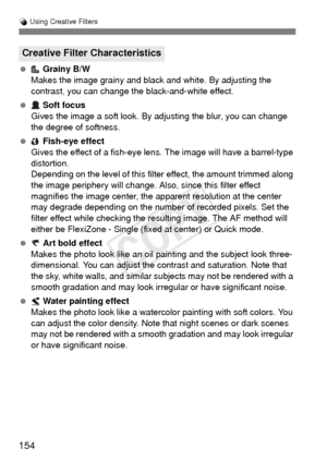 Page 154154
U Using Creative Filters
  Grainy B/W
Makes the image grainy and black and white. By adjusting the 
contrast, you can change the black-and-white effect.
  Soft focus
Gives the image a soft look. By adjusting the blur, you can change 
the degree of softness.
  Fish-eye effect
Gives the effect of a fish-eye lens. The image will have a barrel-type 
distortion.
Depending on the level of this filter effect, the amount trimmed along 
the image periphery will change. Also , since this filter effect...