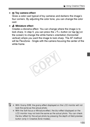 Page 155155
U Using Creative Filters
  Toy camera effect
Gives a color cast typical of toy cameras and darkens the image’s 
four corners. By adjusting the color tone, you can change the color 
cast.
  Miniature effect
Creates a diorama effect. You can change where the image is to 
look sharp. In step 5, you can press the < u> button (or tap [ ] on 
the screen) to change the white frame’s orientation (horizontal/
vertical) where you want the image to look sharp. The AF method 
will be FlexiZone - Single with the...