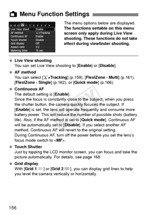 Page 156156
The menu options below are displayed.
The functions settable on this menu 
screen only apply during Live View 
shooting. These functions do not take 
effect during viewfinder shooting.
 Live View shooting
You can set Live View shooting to [ Enable] or [Disable].
  AF method
You can select [ u+Tracking ] (p.159), [FlexiZone - Multi ] (p.161), 
[FlexiZone - Single ] (p.162), or [Quick mode ] (p.166).
  Continuous AF
The default setting is [ Enable].
Since the focus is constantly cl ose to the subject,...