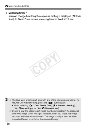 Page 158158
A Menu Function Settings
 Metering timer N
You can change how long the exposure setting is displayed (AE lock 
time). In Basic Zone modes, mete ring timer is fixed at 16 sec.
 The Live View shooting will stop with any of the following operations. To 
resume Live View shooting, press the < A> button again.
• When selecting [ z3: Dust Delete Data], [ 53: Sensor cleaning ], 
[ 5 4: Clear settings], or [ 54:  z  firmware ver. ]
  Even if a low ISO speed is set, noise may be noticeable in the displayed...