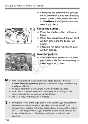 Page 160160
Changing the Autofocus Method (AF Method)
 If no faces are detected or if you tap 
the LCD monitor but do not select any 
face or subject, the camera will switch 
to [FlexiZone - Multi ] with automatic 
selection (p.161).
3Focus the subject.
  Press the shutter button halfway to 
focus.
X When focus is achieved, the AF point 
will turn green and the beeper will 
sound.
X If focus is not achieved, the AF point 
will turn orange.
4Take the picture.
  Check the focus and exposure, then 
press the...