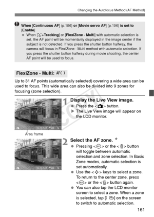 Page 161161
Changing the Autofocus Method (AF Method)
Up to 31 AF points (automatically selected) covering a wide area can be 
used to focus. This wide area can also be divided into 9 zones for 
focusing (zone selection). 
1Display the Live View image.
 Press the < A> button.
X The Live View image will appear on 
the LCD monitor.
2Select the AF zone.  N
 Pressing < 0> or the < L> button 
will toggle between automatic 
selection and zone selection. In Basic 
Zone modes, automatic selection is 
set automatically....