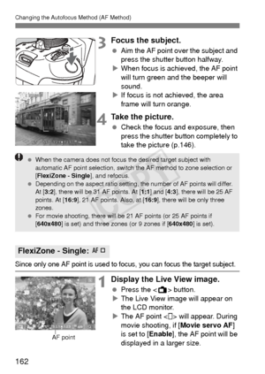 Page 162162
Changing the Autofocus Method (AF Method)
3Focus the subject.
 Aim the AF point over the subject and 
press the shutter button halfway.
X When focus is achieved, the AF point 
will turn green and the beeper will 
sound.
X If focus is not achieved, the area 
frame will turn orange.
4Take the picture.
  Check the focus and exposure, then 
press the shutter button completely to 
take the picture (p.146).
Since only one AF point is used to focus, you can focus the target subject.
1Display the Live View...