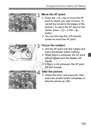 Page 163163
Changing the Autofocus Method (AF Method)
2Move the AF point.
 Press the < S> key to move the AF 
point to where you want to focus. (It 
cannot be moved to the edges of the 
picture.) To return the AF point to the 
center, press < 0> or the  
button.
  You can also tap the LCD monitor 
screen to move the AF point.
3Focus the subject.
 Aim the AF point over the subject and 
press the shutter button halfway.
X When focus is achieved, the AF point 
will turn green and the beeper will 
sound.
X If focus...