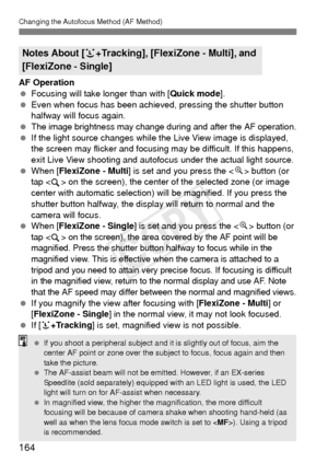 Page 164164
Changing the Autofocus Method (AF Method)
AF Operation
 Focusing will take longer than with [ Quick mode].
  Even when focus has been achieved, pressing the shutter button 
halfway will focus again.
 
The image brightness may change during and after the AF operation.
  If the light source changes while the  Live View image is displayed, 
the screen may flicker and focusing may be difficult. If this happens, 
exit Live View shooting and autofoc us under the actual light source.
  When [FlexiZone -...