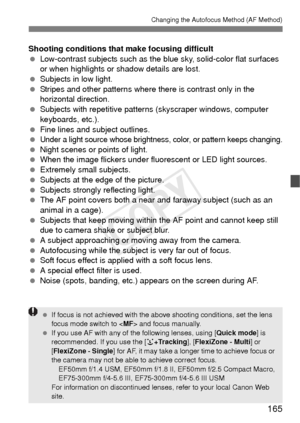 Page 165165
Changing the Autofocus Method (AF Method)
Shooting conditions that make focusing difficult
 Low-contrast subjects such as the bl ue sky, solid-color flat surfaces 
or when highlights or shadow details are lost.
  Subjects in low light.
  Stripes and other patterns where there is contrast only in the 
horizontal direction.
  Subjects with repetitive patterns (skyscraper windows, computer 
keyboards, etc.).
  Fine lines and subject outlines.
 
Under a light source whose brightness, color, or pattern...