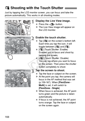 Page 168168
Just by tapping the LCD monitor screen, you can focus and take the picture automatically. This works in all shooting modes.
1Display the Live View image.
 Press the < A> button.
X The Live View image will appear on 
the LCD monitor.
2Enable the touch shutter.
  Tap [ y] on the screen’s bottom left. 
Each time you tap the icon, it will 
toggle between [ y] and [ x]. 
  [x ] (Touch Shutter: Enable)
Enables you to focus and shoot by 
tapping the screen.
  [y ] (Touch Shutter: Disable)
You can tap where...