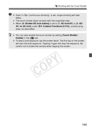 Page 169169
x Shooting with the Touch Shutter
  Even if < i> (continuous shooting)  is set, single shooting will take 
effect.
  The touch shutter does not work with the magnified view.
  When [ 6: Shutter/AE lock button]  is set to [1: AE lock/AF] or [3: AE/
AF, no AE lock ] under [54: Custom Functions (C.Fn) ], autofocusing 
does not take effect.
  You can also enable the touch shutter by setting [ Touch Shutter: 
Enable ] in the [ A] tab.
  To take a bulb exposure, tap the screen twice. The first tap on the...